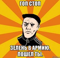гоп стоп зелень в армию, пошел ты.