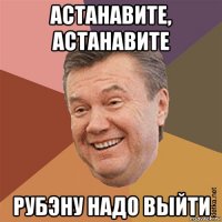 астанавите, астанавите рубэну надо выйти