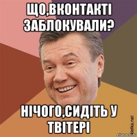 що,вконтакті заблокували? нічого,сидіть у твітері
