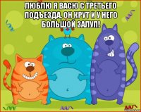 люблю я васю с третьего подъезда, он крут и у него большой залуп! 