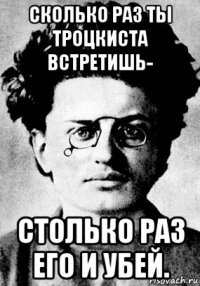 сколько раз ты троцкиста встретишь- столько раз его и убей.