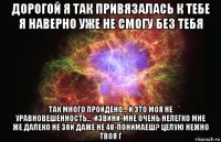 дорогой я так привязалась к тебе я наверно уже не смогу без тебя так много пройдено... и это моя не уравновешенность...-извини-мне очень нелегко мне же далеко не 30и даже не 40-понимаеш? целую нежно твоя г