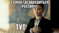 сынок где находиться россия?? 