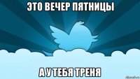 это вечер пятницы а у тебя треня