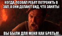 когда, позвал ребят потренить в зал, а они делают вид, что заняты вы были для меня как братья!