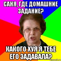 саня, где домашние задание? какого хуя я тебе его задавала?