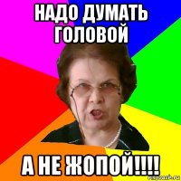 надо думать головой а не жопой!!!!