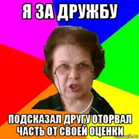 я за дружбу подсказал другу оторвал часть от своей оценки