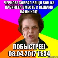 чернов! собрал вещи вон из кабинета вместе с вещами на выход! побыстрее! 08.04.2017 11:34