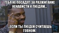 тебя не посадят за разжигание ненависти к людям... ...если ты людей считаешь говном.