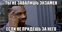 ты не завалишь экзамен если не придешь за него