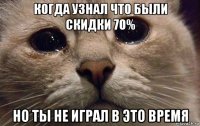 когда узнал что были скидки 70% но ты не играл в это время