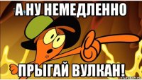 а ну немедленно прыгай вулкан!