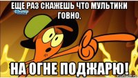 еще раз скажешь что мультики говно, на огне поджарю!