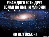 у каждого есть друг еблан по имени максим но не у всех =)