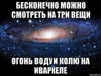 бесконечно можно смотреть на три вещи огонь воду и колю на иваркеле