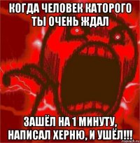 когда человек каторого ты очень ждал зашёл на 1 минуту, написал херню, и ушёл!!!