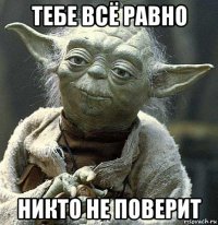 тебе всё равно никто не поверит