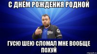 с днём рождения родной гусю шею сломал мне вообще похуй