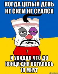 когда целый день не скем не срался и увидил что до конца дня осталось 10 мнут