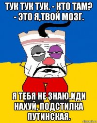 тук тук тук. - кто там? - это я,твой мозг. я тебя не знаю.иди нахуй, подстилка путинская.