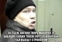  ах ты ж, наглая тварь,макарон. я бабушке скажу твоей! по телефону!она тебя выебет страпоном!