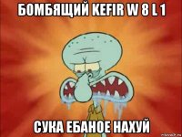 бомбящий kefir w 8 l 1 сука ебаное нахуй