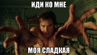 иди ко мне моя сладкая