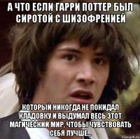 а что если гарри поттер был сиротой с шизофренией который никогда не покидал кладовку и выдумал весь этот магический мир, чтобы чувствовать себя лучше...