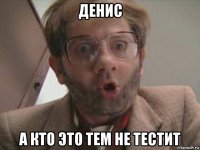 денис а кто это тем не тестит