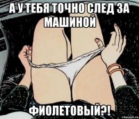 а у тебя точно след за машиной фиолетовый?!