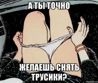 а ты точно желаешь снять трусики?