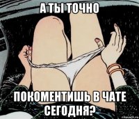 а ты точно покоментишь в чате сегодня?