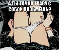 а ты точно траву с собой возьмёшь? 