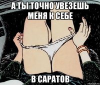 а ты точно увезешь меня к себе в саратов