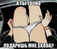 а ты точно подаришь мне skoda?