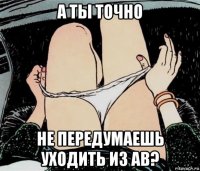 а ты точно не передумаешь уходить из ав?