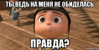 ты ведь на меня не обиделась правда?