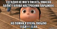 сегодня не могу писать ужасно болит голова настроеник паршивое но помни я очень люблю тебя!!!!-геля