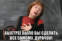  быстрее было бы сделать все самому, дурачок!