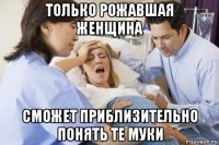 только рожавшая женщина сможет приблизительно понять те муки