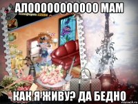 алооооооооооо мам как я живу? да бедно