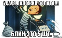 ура! я положил золото!!! блин это 5 шт.