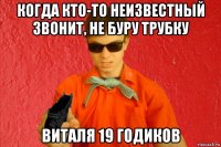 когда кто-то неизвестный звонит, не буру трубку виталя 19 годиков