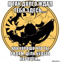 я так долго ждал тебя здесь.... как хорошо что ты рядом..цель будеть хорошей...