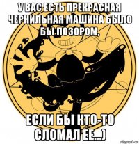 у вас есть прекрасная чернильная машина было бы позором, если бы кто-то сломал ее...)