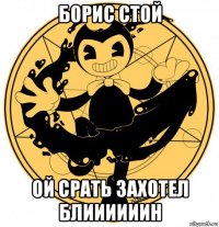 борис стой ой срать захотел блиииииин
