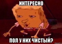 интересно пол у них чистый?