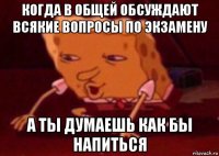 когда в общей обсуждают всякие вопросы по экзамену а ты думаешь как бы напиться