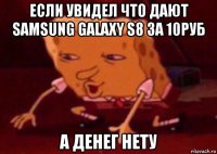 если увидел что дают samsung galaxy s8 за 10руб а денег нету